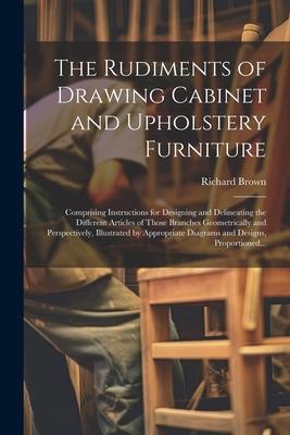 The Rudiments of Drawing Cabinet and Upholstery Furniture: Comprising Instructions for Designing and Delineating the Different Articles of Those Branc