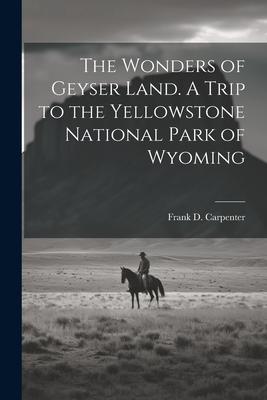 The Wonders of Geyser Land. A Trip to the Yellowstone National Park of Wyoming