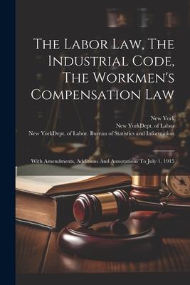 The Labor Law, The Industrial Code, The Workmen's Compensation Law: With Amendments, Additions And Annotations To July 1, 1915