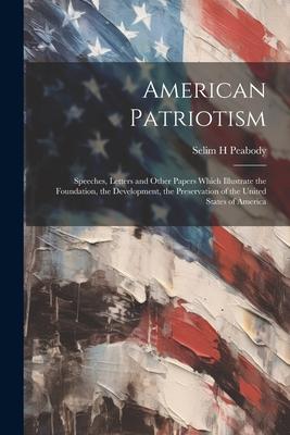 American Patriotism: Speeches, Letters and Other Papers Which Illustrate the Foundation, the Development, the Preservation of the United St