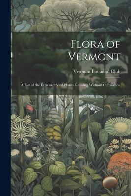 Flora of Vermont: A List of the Fern and Seed Plants Growing Without Cultivation