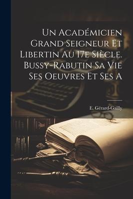 Un Acadmicien Grand Seigneur et Libertin au 17e Sicle. Bussy-Rabutin sa Vie Ses Oeuvres et Ses a