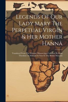 Legends Of Our Lady Mary The Perpetual Virgin & Her Mother Hann: Translated From The Ethiopic Manuscripts Collected By King Theodore At Makdal & Now