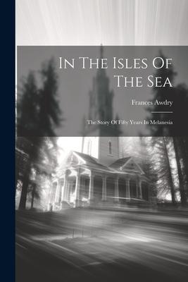 In The Isles Of The Sea: The Story Of Fifty Years In Melanesia