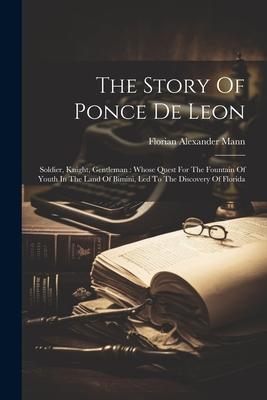 The Story Of Ponce De Leon: Soldier, Knight, Gentleman: Whose Quest For The Fountain Of Youth In The Land Of Bimini, Led To The Discovery Of Flori