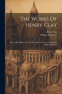 The Works Of Henry Clay: The Tariff, A History Of Tariff Legislation From 1812-1896, By William Mckinley