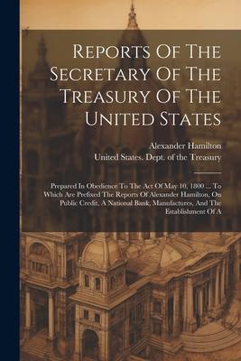 Reports Of The Secretary Of The Treasury Of The United States: Prepared In Obedience To The Act Of May 10, 1800 ... To Which Are Prefixed The Reports