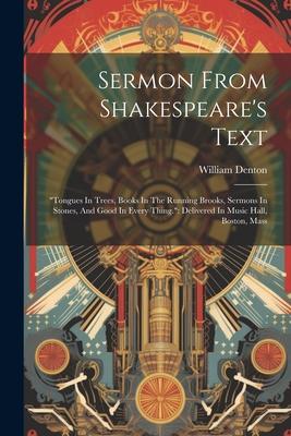 Sermon From Shakespeare's Text: "tongues In Trees, Books In The Running Brooks, Sermons In Stones, And Good In Every Thing." Delivered In Music Hall,