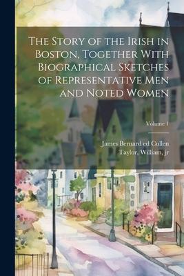 The Story of the Irish in Boston, Together With Biographical Sketches of Representative Men and Noted Women; Volume 1