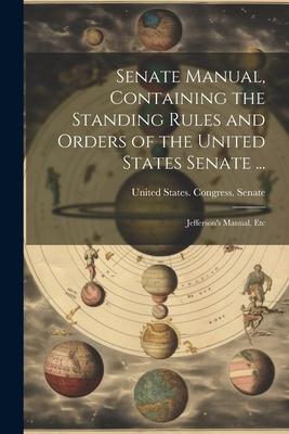 Senate Manual, Containing the Standing Rules and Orders of the United States Senate ...: Jefferson's Manual, Etc