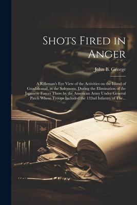 Shots Fired in Anger: A Rifleman's Eye View of the Activities on the Island of Guadalcanal, in the Solomons, During the Elimination of the J