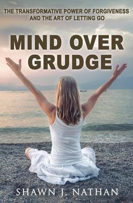 Mind Over Grudge: The Transformative Power Of Forgiveness And The Art Of Letting Go