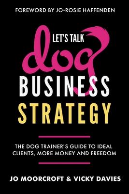 Let's Talk Dog Business Strategy: The Dog Trainer's Guide to Ideal Clients, More Money and Freedom