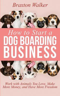 How to Start a Dog Boarding Business: Work with Animals You Love, Make More Money, and Have More Freedom