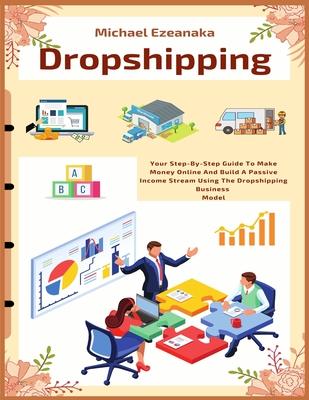 Dropshipping: Your Step-By-Step Guide To Make Money Online And Build A Passive Income Stream Using The Dropshipping Business Model