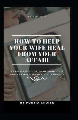 How to Help Your Wife Heal From Your Affair: A Complete Guide to Helping Your Partner Heal After Your Infidelity, Cheating, Unfaithfulness, and Adulte