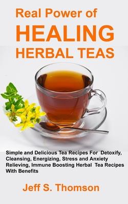 The Real Power of Healing Herbal Teas: Simple and Delicious Tea Recipes For Weight Loss, Detoxify, Cleansing, Energizing, Stress and Anxiety Relieving