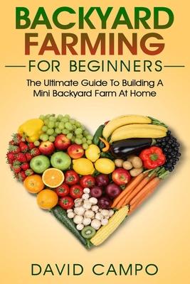 Backyard Farming For Beginners: The Ultimate Guide To Building A Mini Backyard Farm At Home (How to grow organic food, indoor gardening from home, sel