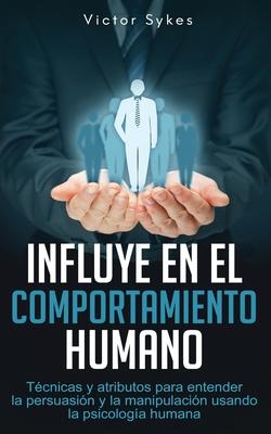 Influye En El Comportamiento Humano: Tcnicas y atributos para entender la persuasin y la manipulacin usando la psicologa humana