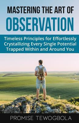 Mastering the Art of Observation: Timeless Principles for Effortlessly Crystallizing Every Single Potential Within and Around You