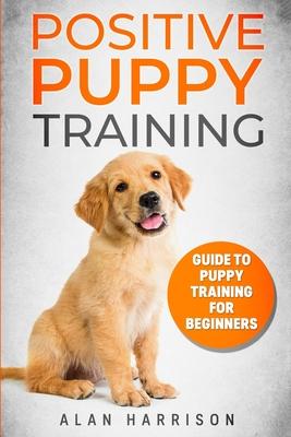 Positive Puppy Training: Guide To Puppy Training For Beginners (Step By Step Positive Approach For Dog Training, Puppy House Training, Puppy Tr