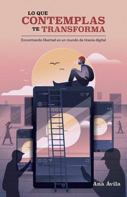 Lo Que Contemplas Te Transforma: Encuentra Libertad En Un Mundo de Tirana Digital