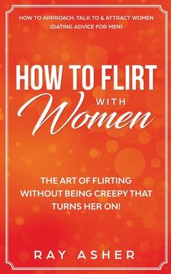 How to Flirt with Women: The Art of Flirting Without Being Creepy That Turns Her On! How to Approach, Talk to & Attract Women (Dating Advice fo