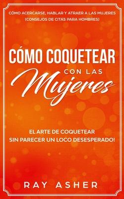 Cmo Coquetear con las Mujeres: El Arte de Coquetear Sin Parecer un Loco Desesperado! Cmo Acercarse, Hablar y Atraer a las Mujeres (Consejos De Citas