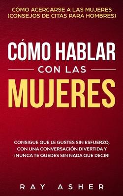 Cmo Hablar con las Mujeres: Consigue que Le Gustes Sin Esfuerzo, con una Conversacin Divertida y Nunca Te Quedes Sin Nada que Decir! Cmo Acerca