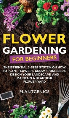 Flower Gardening for Beginners: The Essential 3-Step System on How to Plant Flowers, Grow from Seeds, Design Your Landscape, and Maintain a Beautiful