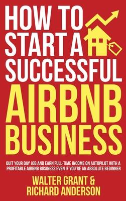 How to Start a Successful Airbnb Business: Quit Your Day Job and Earn Full-time Income on Autopilot With a Profitable Airbnb Business Even if You're a