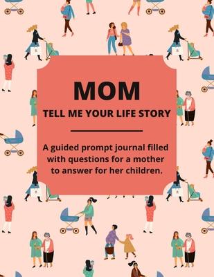 Mom Tell Me Your Life Story: A Guided Journal Filled With Questions For Mothers To Answer For Their Children