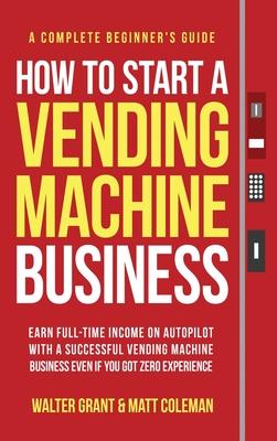 How to Start a Vending Machine Business: Earn Full-Time Income on Autopilot with a Successful Vending Machine Business even if You Got Zero Experience