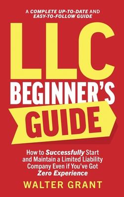 LLC Beginner's Guide: How to Successfully Start and Maintain a Limited Liability Company Even if You've Got Zero Experience (A Complete Up-t