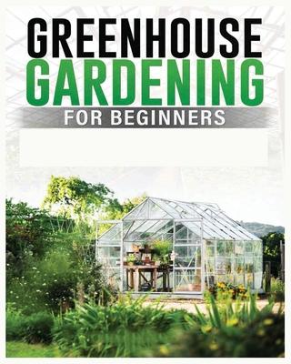 Greenhouse Gardening for Beginners: A Comprehensive Guide to Building and Maintaining Your Own Greenhouse Garden