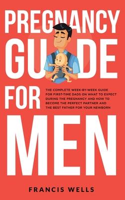 Pregnancy Guide for Men: The Complete Week-By-Week Guide for First-time Dads on What to Expect During the Pregnancy and How to Become the Perfe