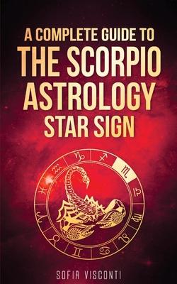 Scorpio: A Complete Guide To The Scorpio Astrology Star Sign (A Complete Guide To Astrology Book 8)