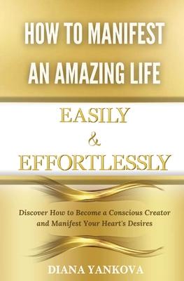 How to Manifest an Amazing Life Easily and Effortlessly: Discover How to Become a Conscious Creator and Manifest Your Heart's Desires