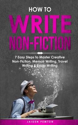 How to Write Non-Fiction: 7 Easy Steps to Master Creative Non-Fiction, Memoir Writing, Travel Writing & Essay Writing