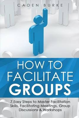 How to Facilitate Groups: 7 Easy Steps to Master Facilitation Skills, Facilitating Meetings, Group Discussions & Workshops