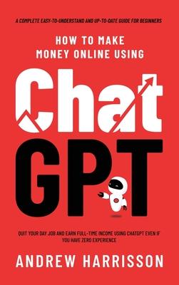 How to Make Money Online Using ChatGPT: Quit Your Day Job and Earn Full-Time Income Using ChatGPT Even if You Have Zero Experience (A Complete Easy-to