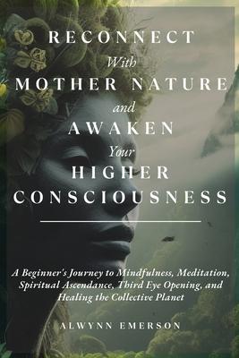 Reconnect With Mother Nature and Awaken Your Higher Consciousness: A Beginner's Journey to Mindfulness, Meditation, Spiritual Ascendance, Third Eye Op