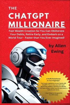 The ChatGPT Millionaire: Fast Wealth Creation So You Can Obliterate Your Debts, Retire Early, and Embark on a World Tour - Faster than You Ever