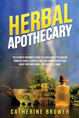 Herbal Apothecary: The Ultimate Beginner's Guide to Learn about the Healing Power of Herbs, Essential Oils, and Aromatherapy and Make You