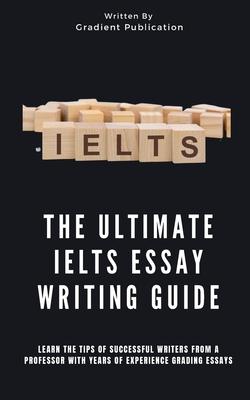 The Ultimate IELTS Essay Writing Guide: Learn The Tips Of Successful Writers From A Professor With Years Of Experience Grading Essays