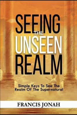 Seeing The Unseen Realm: Simple Keys to See The Realm of The Supernatural