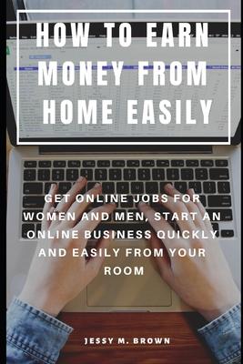 How to Earn Money from Home Easily: Get Online Jobs for Women and Men, Start an Online Business Quickly and Easily from Your Room