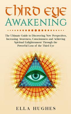 Third Eye Awakening: The Ultimate Guide to Discovering New Perspectives, Increasing Awareness, Consciousness and Achieving Spiritual Enligh