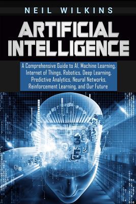 Artificial Intelligence: A Comprehensive Guide to AI, Machine Learning, Internet of Things, Robotics, Deep Learning, Predictive Analytics, Neur