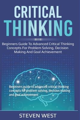 Critical Thinking: Beginners guide to advanced critical thinking concepts for problem solving, decision making and goal achievement